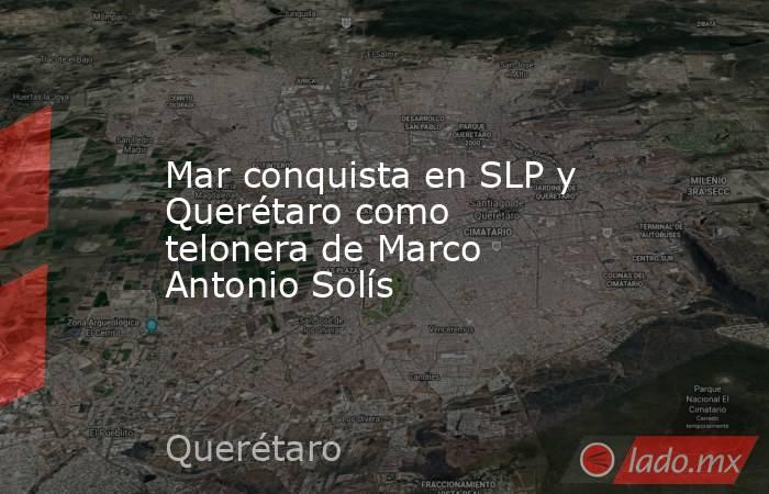 Mar conquista en SLP y Querétaro como telonera de Marco Antonio Solís. Noticias en tiempo real