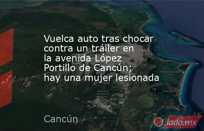 Vuelca auto tras chocar contra un tráiler en la avenida López Portillo de Cancún; hay una mujer lesionada. Noticias en tiempo real