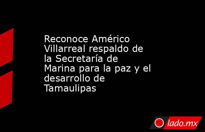Reconoce Américo Villarreal respaldo de la Secretaría de Marina para la paz y el desarrollo de Tamaulipas. Noticias en tiempo real