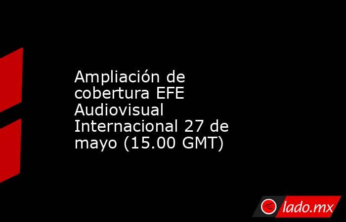 Ampliación de cobertura EFE Audiovisual Internacional 27 de mayo (15.00 GMT). Noticias en tiempo real