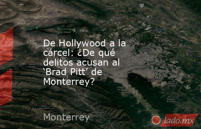 De Hollywood a la cárcel: ¿De qué delitos acusan al ‘Brad Pitt’ de Monterrey?. Noticias en tiempo real