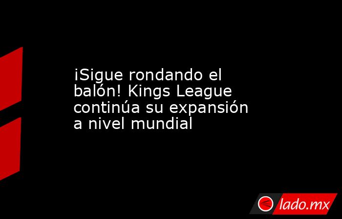 ¡Sigue rondando el balón! Kings League continúa su expansión a nivel mundial. Noticias en tiempo real