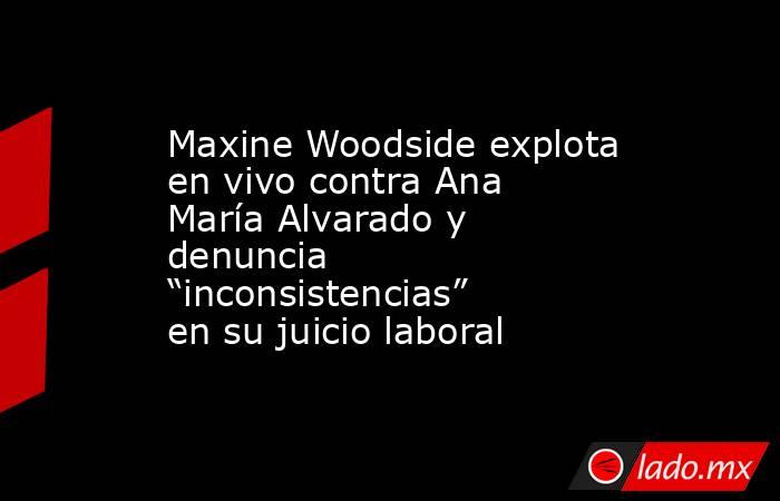 Maxine Woodside explota en vivo contra Ana María Alvarado y denuncia “inconsistencias” en su juicio laboral. Noticias en tiempo real