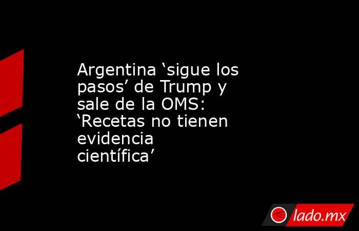 Argentina ‘sigue los pasos’ de Trump y sale de la OMS: ‘Recetas no tienen evidencia científica’. Noticias en tiempo real