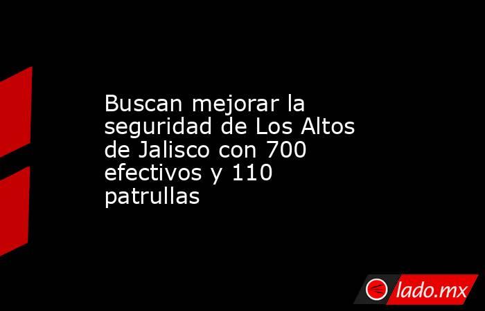Buscan mejorar la seguridad de Los Altos de Jalisco con 700 efectivos y 110 patrullas. Noticias en tiempo real