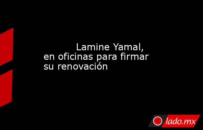           Lamine Yamal, en oficinas para firmar su renovación      . Noticias en tiempo real