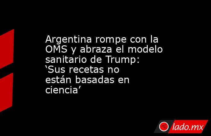 Argentina rompe con la OMS y abraza el modelo sanitario de Trump: ‘Sus recetas no están basadas en ciencia’. Noticias en tiempo real