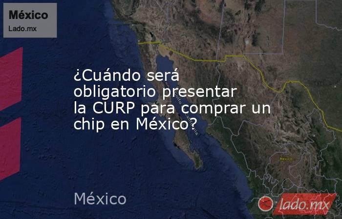 ¿Cuándo será obligatorio presentar la CURP para comprar un chip en México?. Noticias en tiempo real