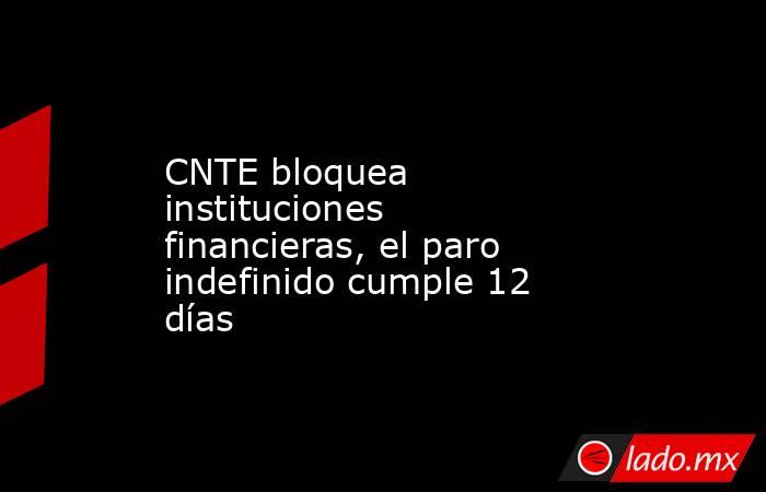 CNTE bloquea instituciones financieras, el paro indefinido cumple 12 días. Noticias en tiempo real