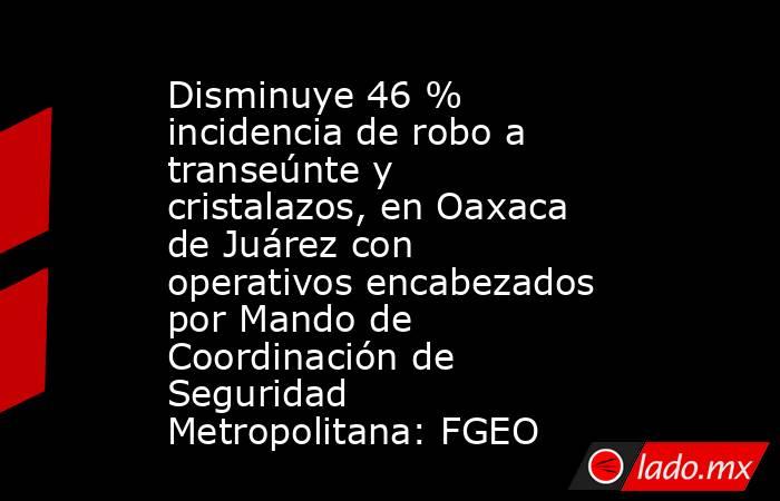Disminuye 46 % incidencia de robo a transeúnte y cristalazos, en Oaxaca de Juárez con operativos encabezados por Mando de Coordinación de Seguridad Metropolitana: FGEO. Noticias en tiempo real