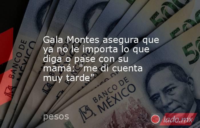 Gala Montes asegura que ya no le importa lo que diga o pase con su mamá: 