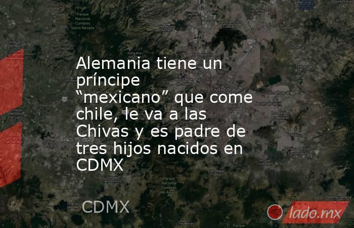 Alemania tiene un príncipe “mexicano” que come chile, le va a las Chivas y es padre de tres hijos nacidos en CDMX. Noticias en tiempo real