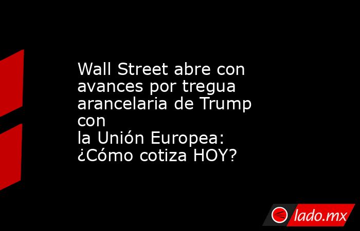 Wall Street abre con avances por tregua arancelaria de Trump con la Unión Europea: ¿Cómo cotiza HOY?. Noticias en tiempo real