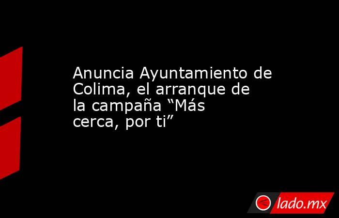 Anuncia Ayuntamiento de Colima, el arranque de la campaña “Más cerca, por ti”. Noticias en tiempo real