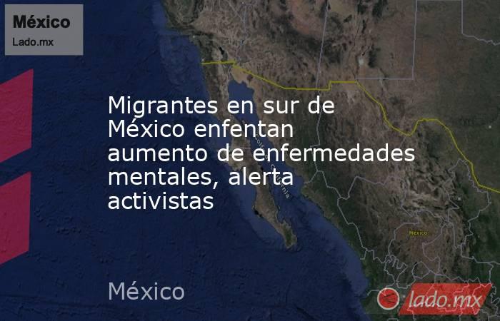 Migrantes en sur de México enfentan aumento de enfermedades mentales, alerta activistas. Noticias en tiempo real