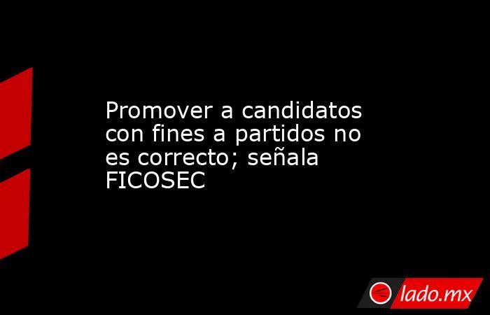Promover a candidatos con fines a partidos no es correcto; señala FICOSEC. Noticias en tiempo real