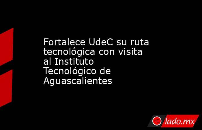 Fortalece UdeC su ruta tecnológica con visita al Instituto Tecnológico de Aguascalientes. Noticias en tiempo real
