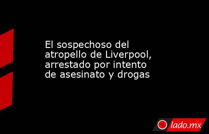 El sospechoso del atropello de Liverpool, arrestado por intento de asesinato y drogas. Noticias en tiempo real