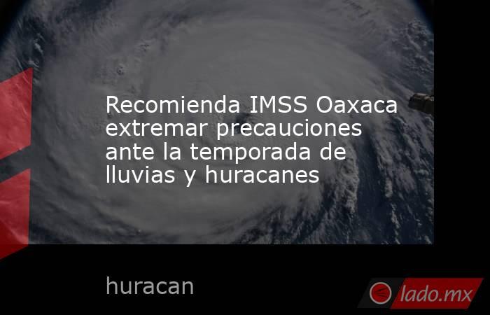 Recomienda IMSS Oaxaca extremar precauciones ante la temporada de lluvias y huracanes. Noticias en tiempo real