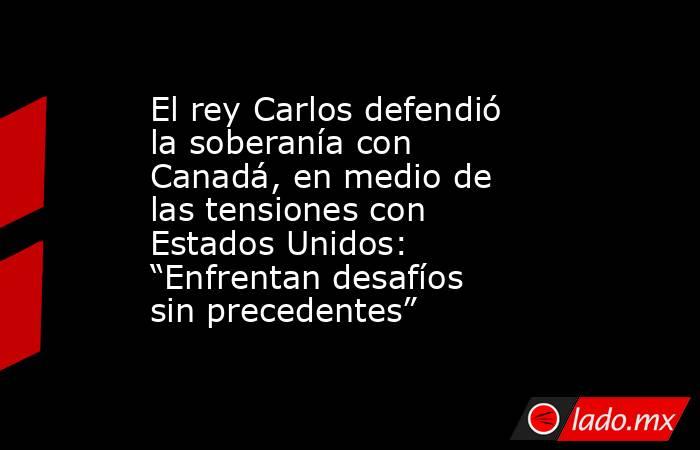 El rey Carlos defendió la soberanía con Canadá, en medio de las tensiones con Estados Unidos: “Enfrentan desafíos sin precedentes”. Noticias en tiempo real
