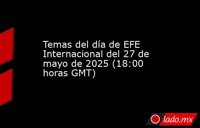 Temas del día de EFE Internacional del 27 de mayo de 2025 (18:00 horas GMT). Noticias en tiempo real