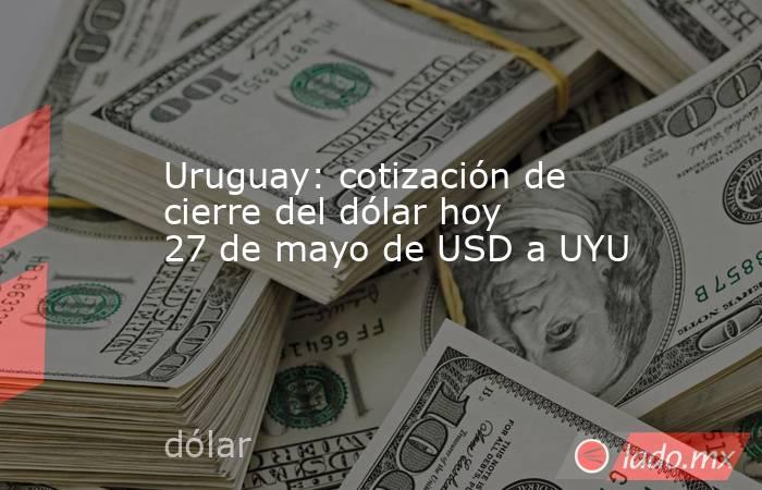 Uruguay: cotización de cierre del dólar hoy 27 de mayo de USD a UYU. Noticias en tiempo real