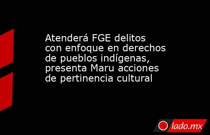 Atenderá FGE delitos con enfoque en derechos de pueblos indígenas, presenta Maru acciones de pertinencia cultural. Noticias en tiempo real