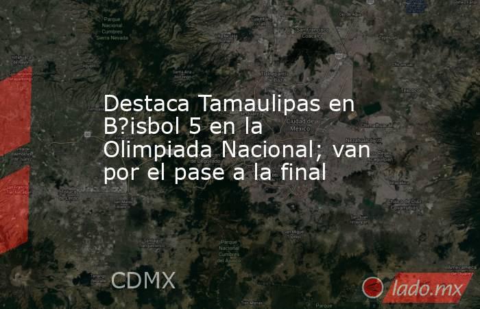 Destaca Tamaulipas en B?isbol 5 en la Olimpiada Nacional; van por el pase a la final. Noticias en tiempo real