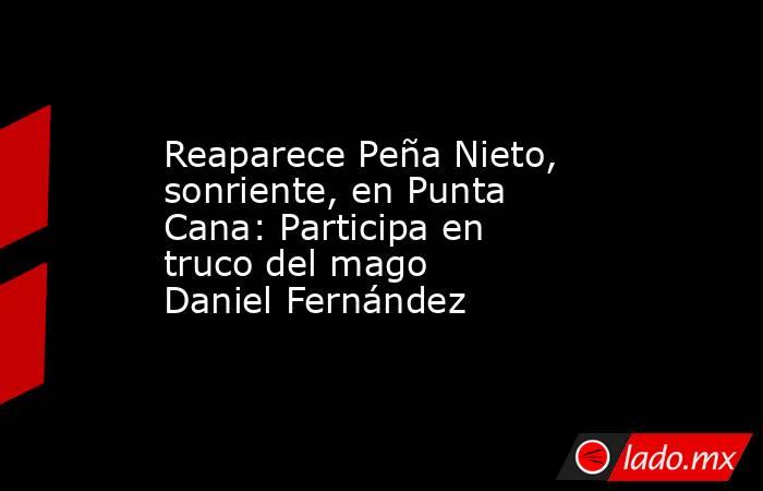 Reaparece Peña Nieto, sonriente, en Punta Cana: Participa en truco del mago Daniel Fernández. Noticias en tiempo real