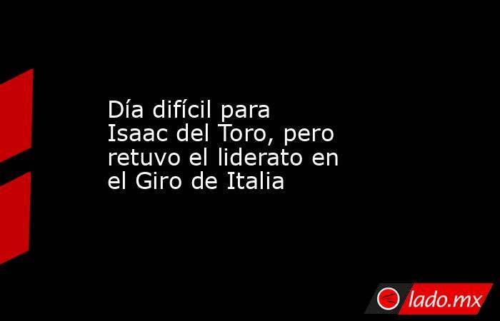 Día difícil para Isaac del Toro, pero retuvo el liderato en el Giro de Italia. Noticias en tiempo real