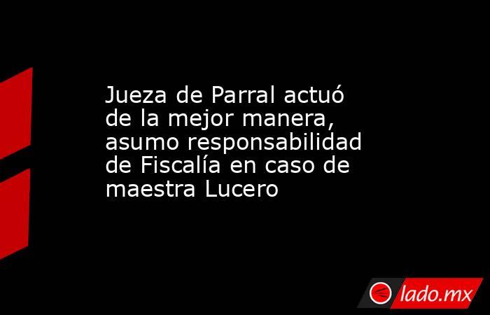 Jueza de Parral actuó de la mejor manera, asumo responsabilidad de Fiscalía en caso de maestra Lucero. Noticias en tiempo real