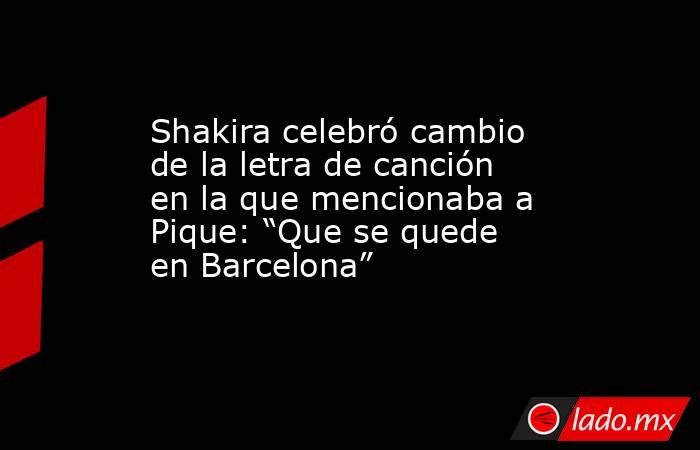 Shakira celebró cambio de la letra de canción en la que mencionaba a Pique: “Que se quede en Barcelona”. Noticias en tiempo real