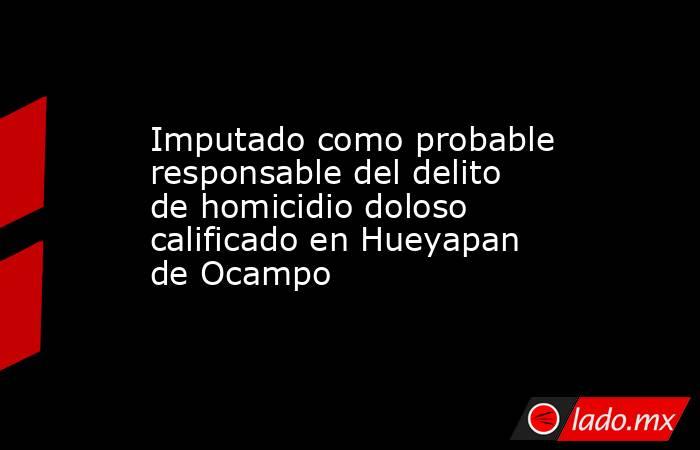 Imputado como probable responsable del delito de homicidio doloso calificado en Hueyapan de Ocampo. Noticias en tiempo real