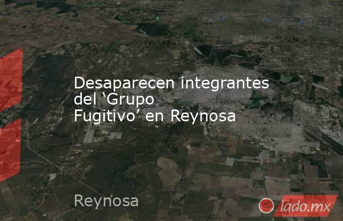 Desaparecen integrantes del ‘Grupo Fugitivo’ en Reynosa. Noticias en tiempo real
