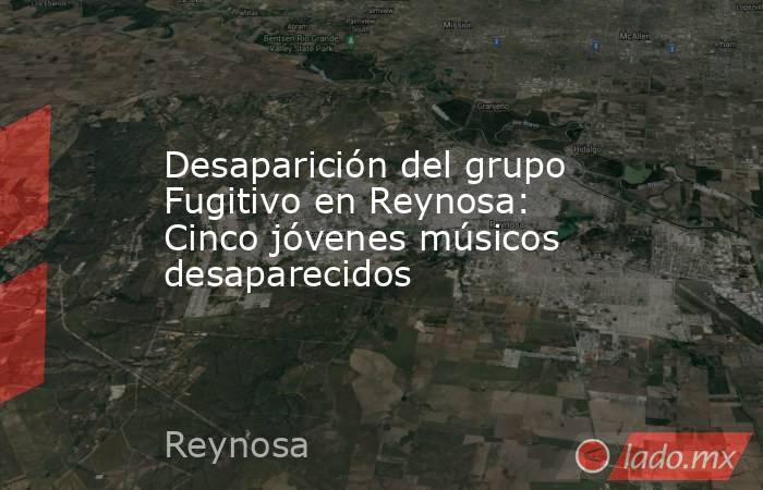 Desaparición del grupo Fugitivo en Reynosa: Cinco jóvenes músicos desaparecidos. Noticias en tiempo real