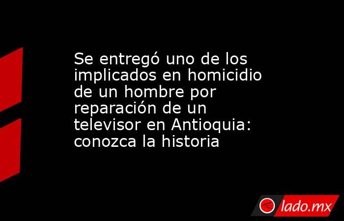 Se entregó uno de los implicados en homicidio de un hombre por reparación de un televisor en Antioquia: conozca la historia. Noticias en tiempo real
