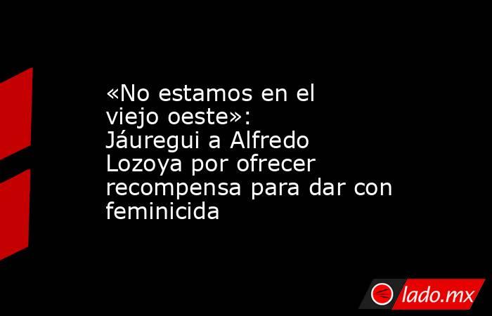 «No estamos en el viejo oeste»: Jáuregui a Alfredo Lozoya por ofrecer recompensa para dar con feminicida. Noticias en tiempo real