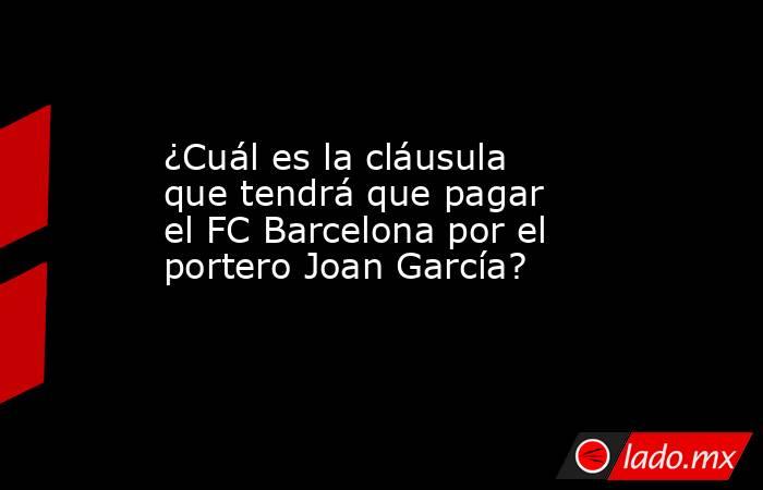 ¿Cuál es la cláusula que tendrá que pagar el FC Barcelona por el portero Joan García? 
. Noticias en tiempo real