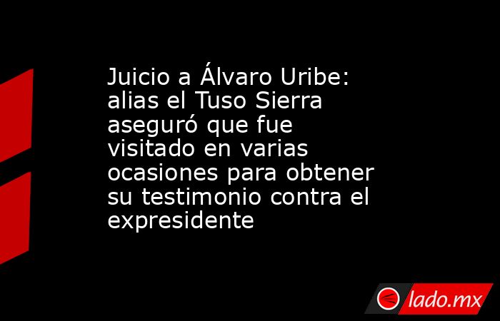 Juicio a Álvaro Uribe: alias el Tuso Sierra aseguró que fue visitado en varias ocasiones para obtener su testimonio contra el expresidente . Noticias en tiempo real