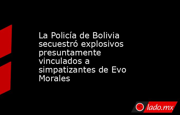 La Policía de Bolivia secuestró explosivos presuntamente vinculados a simpatizantes de Evo Morales. Noticias en tiempo real