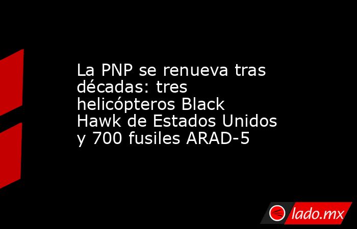 La PNP se renueva tras décadas: tres helicópteros Black Hawk de Estados Unidos y 700 fusiles ARAD-5. Noticias en tiempo real