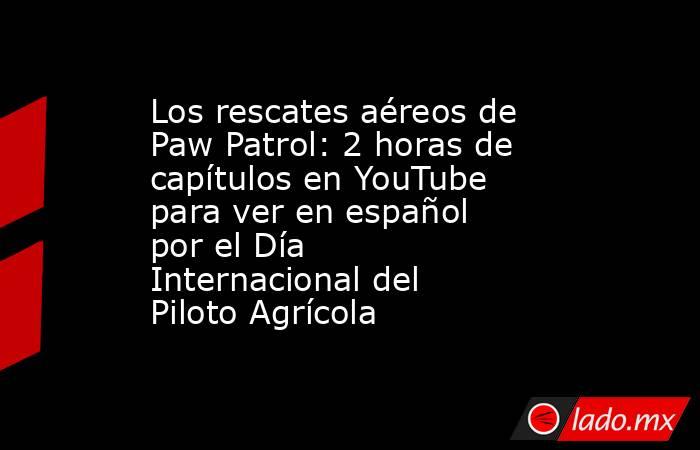 Los rescates aéreos de Paw Patrol: 2 horas de capítulos en YouTube para ver en español por el Día Internacional del Piloto Agrícola. Noticias en tiempo real