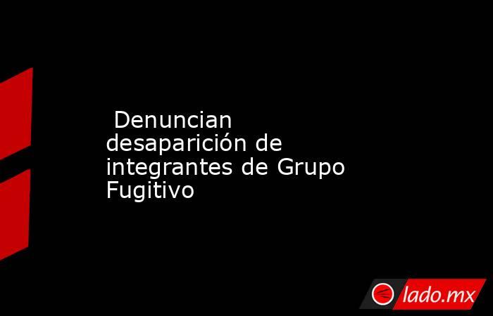  Denuncian desaparición de integrantes de Grupo Fugitivo. Noticias en tiempo real