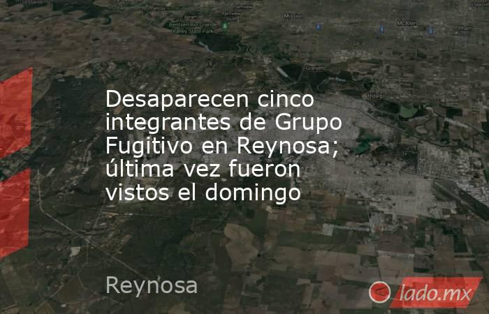 Desaparecen cinco integrantes de Grupo Fugitivo en Reynosa; última vez fueron vistos el domingo. Noticias en tiempo real