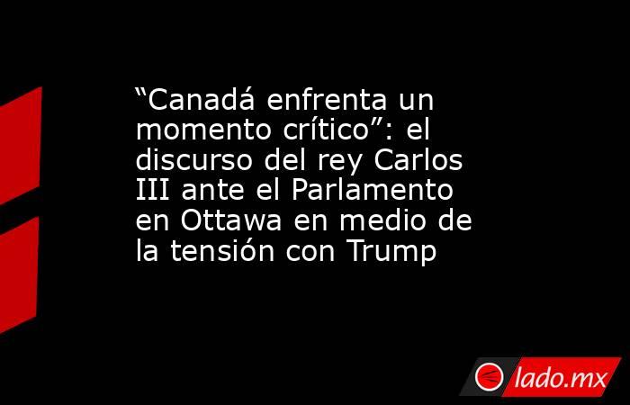 “Canadá enfrenta un momento crítico”: el discurso del rey Carlos III ante el Parlamento en Ottawa en medio de la tensión con Trump. Noticias en tiempo real