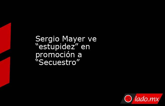 Sergio Mayer ve “estupidez” en promoción a “Secuestro”  . Noticias en tiempo real
