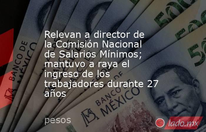 Relevan a director de la Comisión Nacional de Salarios Mínimos; mantuvo a raya el ingreso de los trabajadores durante 27 años. Noticias en tiempo real