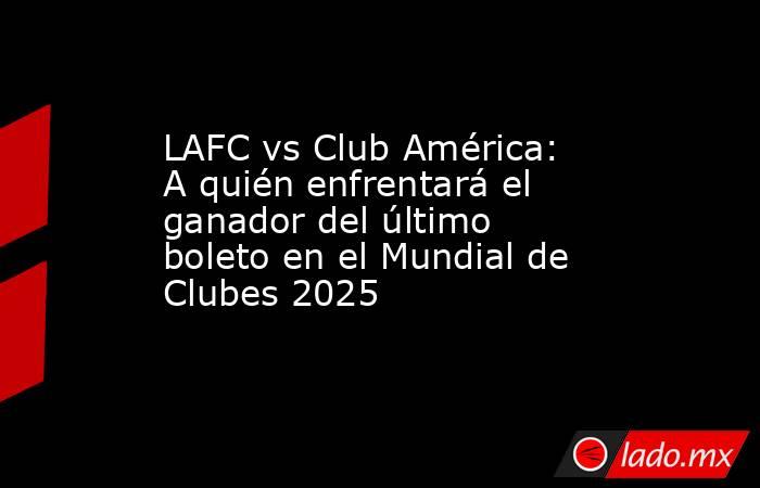 LAFC vs Club América: A quién enfrentará el ganador del último boleto en el Mundial de Clubes 2025. Noticias en tiempo real