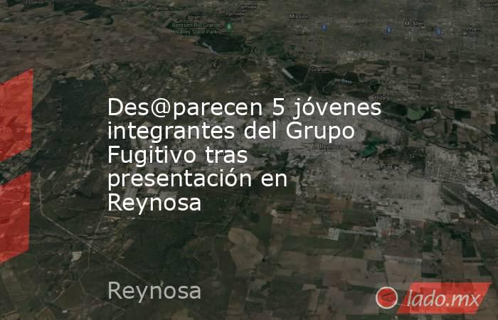 Des@parecen 5 jóvenes integrantes del Grupo Fugitivo tras presentación en Reynosa. Noticias en tiempo real