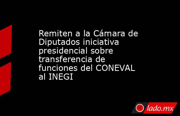 Remiten a la Cámara de Diputados iniciativa presidencial sobre transferencia de funciones del CONEVAL al INEGI. Noticias en tiempo real